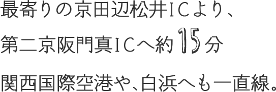 最寄りの京田辺松井ICより、第二京阪門真ICへ約15分。関西国際空港や、白浜へも一直線。