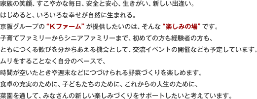 家族の笑顔、すこやかな毎日、安全と安心、生きがい、新しい出逢い。はじめると、いろいろな幸せが自然に生まれる。京阪グループの“Ｋファーム”が提供したいのは、そんな“楽しみの場”です。子育てファミリーからシニアファミリーまで、初めての方も経験者の方も、ともにつくる歓びを分かちあえる機会として、交流イベントの開催なども予定しています。ムリをすることなく自分のペースで、時間が空いたときや週末などにつづけられる野菜づくりを楽しめます。食卓の充実のために、子どもたちのために、これからの人生のために、菜園を通して、みなさんの新しい楽しみづくりをサポートしたいと考えています。