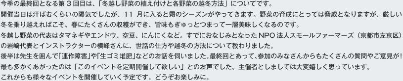 今季の最終回となる第3回目は、「冬越し野菜の植え付けと各野菜の越冬方法」についてです。催当日は汗ばむくらいの陽気でしたが、11月に入ると霜のシーズンがやってきます。野菜の育成にとっては脅威となりますが、厳しい冬を乗り越えればこそ、春にたくさんの収穫ができ、旨味もぎゅっとつまって一層美味しくなるのです。冬越し野菜の代表はタマネギやエンドウ、空豆、にんにくなど。すでにおなじみとなったNPO法人スモールファーマーズ（京都市左京区）の岩崎代表とインストラクターの横峰さんに、世話の仕方や越冬の方法について教わりました。後半は先生を囲んで「連作障害」や「生ゴミ堆肥」などのお話を伺いました。最終回とあって、参加のみなさんからもたくさんの質問やご意見が!最も多かくあがったのは「このイベントを定期開催して欲しい」とのお声でした。主催者としましては大変嬉しく思っています。
これからも様々なイベントを開催していく予定です。どうぞお楽しみに。  