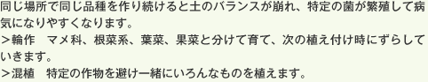 同じ場所で同じ品種を作り続けると土のバランスが崩れ、特定の菌が繁殖して病気になりやすくなります。＞輪作　マメ科、根菜系、葉菜、果菜と分けて育て、次の植え付け時にずらしていきます。＞混植　特定の作物を避け一緒にいろんなものを植えます。