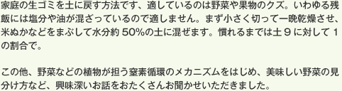 家庭の生ゴミを土に戻す方法です、適しているのは野菜や果物のクズ。いわゆる残飯には塩分や油が混ざっているので適しません。まず小さく切って一晩乾燥させ、米ぬかなどをまぶして水分約50％の土に混ぜます。慣れるまでは土9に対して1の割合で。この他、野菜などの植物が担う窒素循環のメカニズムをはじめ、美味しい野菜の見分け方など、興味深いお話をおたくさんお聞かせいただきました。