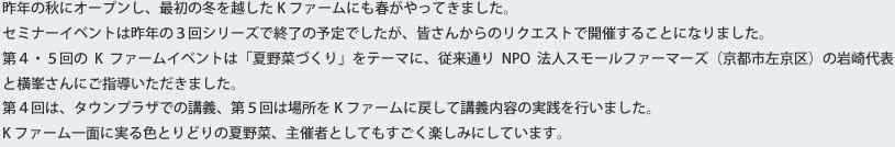 昨年の秋にオープンし、最初の冬を越したKファームにも春がやってきました。セミナーイベントは昨年の３回シリーズで終了の予定でしたが、皆さんからのリクエストで開催することになりました。第４・５回のKファームイベントは「夏野菜づくり」をテーマに、従来通りNPO法人スモールファーマーズ（京都市左京区）の岩崎代表と横峯さんにご指導いただきました。第４回は、タウンプラザでの講義、第５回は場所をKファームに戻して講義内容の実践を行いました。Kファーム一面に実る色とりどりの夏野菜、主催者としてもすごく楽しみにしています。