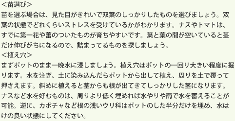 ＜苗選び＞苗を選ぶ場合は、見た目がきれいで双葉のしっかりしたものを選びましょう。双葉の状態でどれくらいストレスを受けているかがわかります。ナスやトマトは、すでに第一花や蕾のついたものが育ちやすいです。葉と葉の間が空いていると茎だけ伸びがちになるので、詰まってるものを探しましょう。＜植え穴＞まずポットのまま一晩水に浸しましょう。植え穴はポットの一回り大きい程度に掘ります。水を注ぎ、土に染み込んだらポットから出して植え、周りを土で覆って押さえます。斜めに植えると茎からも根が出てきてしっかりした茎になります。ナスなど水を好むものは、周りより低く埋めれば水やりや雨で水を蓄えることが可能。逆に、カボチャなど根の浅いウリ科はポットのした半分だけを埋め、水はけの良い状態にしてください。