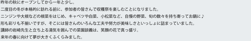 昨年の秋にオープンしてから一年と少し。二度目の冬が本格的に訪れる前に、参加者の皆さんで収穫祭を楽しむことになりました。ニンジンや大根などの根菜をはじめ、キャベツや白菜、小松菜など、自慢の野菜、旬の数々を持ち寄ってお鍋に♪形も彩りも不揃いですが、そこには皆さんのいろんな工夫や努力が美味しさといっしょに詰まっていました。講師の岩崎先生と立ち上る湯気を囲んでの菜園談義は、笑顔の花で真っ盛り。来年の春に向けて夢が大きくふくらみました。