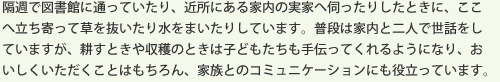 隔週で図書館に通っていたり、近所にある家内の実家へ伺ったりしたときに、ここへ立ち寄って草を抜いたり水をまいたりしています。普段は家内と二人で世話をしていますが、耕すときや収穫のときは子どもたちも手伝ってくれるようになり、おいしくいただくことはもちろん、家族とのコミュニケーションにも役立っています。