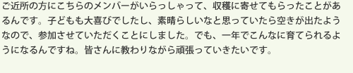 ご近所の方にこちらのメンバーがいらっしゃって、収穫に寄せてもらったことがあるんです。子どもも大喜びでしたし、素晴らしいなと思っていたら空きが出たようなので、参加させていただくことにしました。でも、一年でこんなに育てられるようになるんですね。皆さんに教わりながら頑張っていきたいです。