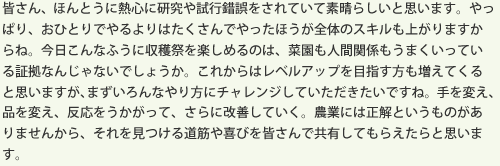 皆さん、ほんとうに熱心に研究や試行錯誤をされていて素晴らしいと思います。やっぱり、おひとりでやるよりはたくさんでやったほうが全体のスキルも上がりますからね。今日こんなふうに収穫祭を楽しめるのは、菜園も人間関係もうまくいっている証拠なんじゃないでしょうか。これからはレベルアップを目指す方も増えてくると思いますが、まずいろんなやり方にチャレンジしていただきたいですね。手を変え、品を変え、反応をうかがって、さらに改善していく。農業には正解というものがありませんから、それを見つける道筋や喜びを皆さんで共有してもらえたらと思います。