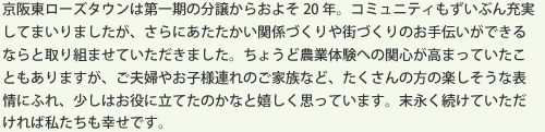 京阪東ローズタウンは第一期の分譲からおよそ20年。コミュニティもずいぶん充実してまいりましたが、さらにあたたかい関係づくりや街づくりのお手伝いができるならと取り組ませていただきました。ちょうど農業体験への関心が高まっていたこともありますが、ご夫婦やお子様連れのご家族など、たくさんの方の楽しそうな表情にふれ、少しはお役に立てたのかなと嬉しく思っています。末永く続けていただければ私たちも幸せです。