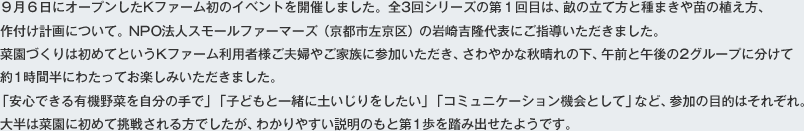 ９月６日にオープンしたKファーム初のイベントを開催しました。全3回シリーズの第１回目は、畝の立て方と種まきや苗の植え方、作付け計画について。NPO法人スモールファーマーズ（京都市左京区）の岩崎吉隆代表にご指導いただきました。菜園づくりは初めてというKファーム利用者様ご夫婦やご家族に参加いただき、さわやかな秋晴れの下、午前と午後の2グループに分けて約1時間半にわたってお楽しみいただきました。「安心できる有機野菜を自分の手で」「子どもと一緒に土いじりをしたい」「コミュニケーション機会として」など、参加の目的はそれぞれ。大半は菜園に初めて挑戦される方でしたが、わかりやすい説明のもと第1歩を踏み出せたようです。