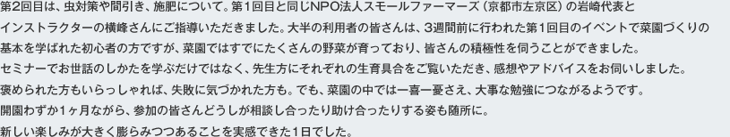 第2回目は、虫対策や間引き、施肥について。第1回目と同じNPO法人スモールファーマーズ（京都市左京区）の岩崎代表とインストラクターの横峰さんにご指導いただきました。大半の利用者の皆さんは、3週間前に行われた第1回目のイベントで菜園づくりの基本を学ばれた初心者の方ですが、菜園ではすでにたくさんの野菜が育っており、皆さんの積極性を伺うことができました。セミナーでお世話のしかたを学ぶだけではなく、先生方にそれぞれの生育具合をご覧いただき、乾燥やアドバイスをお伺いしました。褒められた方もいらっしゃれば、失敗に気づかれた方も。でも、菜園の中では一喜一憂さえ、大事な勉強につながるようです。開園わずか1ヶ月ながら、参加の皆さんどうしが相談し合ったり助け合ったりする姿も随所に。新しい楽しみが大きく膨らみつつあることを実感できた1日でした。