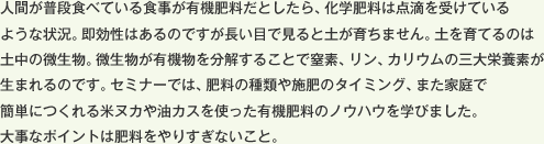 人間が普段食べている食事が有機肥料だとしたら、化学肥料は点滴を受けているような状況。即効性はあるのですが長い目で見ると土が育ちません。土を育てるのは土中の微生物。微生物が有機物を分解することで窒素、リン、カリウムの三大栄養素が生まれるのです。セミナーでは、肥料の種類や施肥のタイミング、また家庭で簡単につくれる米ヌカや油カスを使った有機肥料のノウハウを学びました。大事なポイントは肥料をやりすぎないこと。