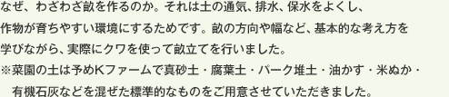 なぜ、わざわざ畝を作るのか。それは土の通気、排水、保水をよくし、作物が育ちやすい環境にするためです。畝の方向や幅など、基本的な考え方を学びながら、実際にクワを使って畝立てを行いました。※菜園の土は予めKファームで真砂土・腐葉土・パーク堆土・油かす・米ぬか・有機石灰などを混ぜた標準的なものをご用意させていただきました。