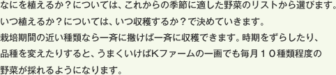 なにを植えるか？については、これからの季節に適した野菜のリストから選びます。いつ植えるか？については、いつ収穫するか？で決めていきます。栽培期間の近い種類なら一斉に撒けば一斉に収穫できます。時期をずらしたり、品種を変えたりすると、うまくいけばKファームの一画でも毎月１０種類程度の野菜が採れるようになります。