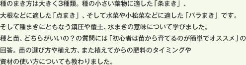 種のまき方は大きく3種類。種の小さい葉物に適した「条まき」、大根などに適した「点まき」、そして水菜や小松菜などに適した「バラまき」です。そして種まきにともなう鎮圧や覆土、水まきの意味について学びました。種と苗、どちらがいいの？の質問には「初心者は苗から育てるのが簡単でオススメ」の回答。苗の選び方や植え方、また植えてからの肥料のタイミングや資材の使い方についても教わりました。