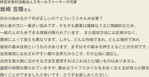 特定非営利活動法人スモールファーマーズ代表　岩崎吉隆さん　　何から始めるの？何が正しいの？どういうスキルが必要？ 初心者の方に一番多い悩みです。そもそも農業は複雑なうえに閉鎖的なため、一般の人が入手できる情報が限られています。 また栽培方法には正解がなく、農家によって答えも異なります。しかし、どんな作物であれ、どんな場所であれ栽培の基本技術というものがあります。まずはその基本を押さえることが大切です。自然環境に左右されやすい農の世界だからこそ、その土地に適応し、自然を最大限に活かせる方法を習得すればこれほど心強いものはありません。講習の時間は限られていますが、農あるライフスタイルを末永く支える好奇心の扉を開くことができましたら幸いです。どうぞお楽しみください。