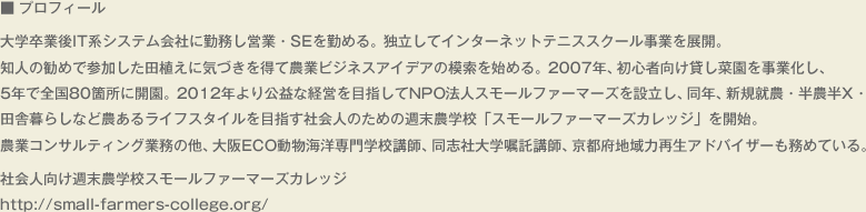 ■ プロフィール　　大学卒業後IT系システム会社に勤務し営業・SEを勤める。独立してインターネットテニススクール事業を展開。知人の勧めで参加した田植えに気づきを得て農業ビジネスアイデアの模索を始める。2007年、初心者向け貸し菜園を事業化し、5年で全国80箇所に開園。2012年より公益な経営を目指してNPO法人スモールファーマーズを設立し、同年、新規就農・半農半X・田舎暮らしなど農あるライフスタイルを目指す社会人のための週末農学校「スモールファーマーズカレッジ」を開始。農業コンサルティング業務の他、大阪ECO動物海洋専門学校講師、同志社大学嘱託講師、京都府地域力再生アドバイザーも務めている。　社会人向け週末農学校スモールファーマーズカレッジ　http://small-farmers-college.org/