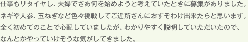 仕事もリタイヤし、夫婦でさあ何を始めようと考えていたときに募集がありました。ネギや人参、玉ねぎなど色々挑戦してご近所さんにおすそわけ出来たらと思います。全く初めてのことで心配していましたが、わかりやすく説明していただいたので、なんとかやっていけそうな気がしてきました。