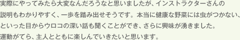 実際にやってみたら大変なんだろうなと思いましたが、インストラクターさんの説明もわかりやすく、一歩を踏み出せそうです。本当に健康な野菜には虫がつかない、といった目からウロコの深い話も聞くことができ、さらに興味が湧きました。運動がてら、主人とともに楽しんでいきたいと思います。