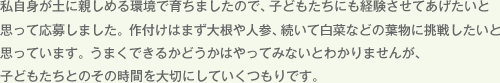 私自身が土に親しめる環境で育ちましたので、子どもたちにも経験させてあげたいと思って応募しました。作付けはまず大根や人参、続いて白菜などの葉物に挑戦したいと思っています。うまくできるかどうかはやってみないとわかりませんが、子どもたちとのその時間を大切にしていくつもりです。