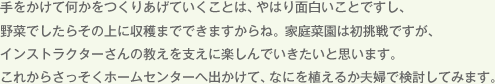 手をかけて何かをつくりあげていくことは、やはり面白いことですし、野菜でしたらその上に収穫までできますからね。家庭菜園は初挑戦ですが、インストラクターさんの教えを支えに楽しんでいきたいと思います。これからさっそくホームセンターへ出かけて、なにを植えるか夫婦で検討してみます。