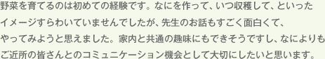 野菜を育てるのは初めての経験です。なにを作って、いつ収穫して、といったイメージすらわいていませんでしたが、先生のお話もすごく面白くて、やってみようと思えました。家内と共通の趣味にもできそうですし、なによりもご近所の皆さんとのコミュニケーション機会として大切にしたいと思います。