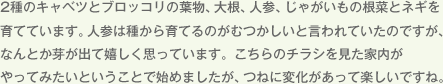 2種のキャベツとブロッコリの葉物、大根、人参、じゃがいもの根菜とネギを育てています。人参は種から育てるのがむつかしいと言われていたのですが、なんとか芽が出て嬉しく思っています。こちらのチラシを見た家内がやってみたいということで始めましたが、つねに変化があって楽しいですね。