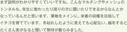 まず説明がわかりやすくていいですね。こんなマルチングやメッシュのトンネルも、先生に教わったり周りの方に聞いたりできるからなんとかなっているんだと思います。葉物をメインに、来春の収穫を目指してイチゴを育てています。冬枯れしたように見えても心配ない、越冬するとたくさん実がなると聞いて期待が膨らみました。