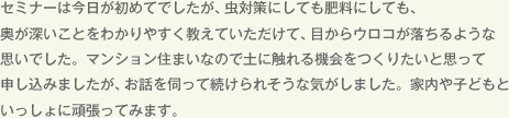 セミナーは今日が初めてでしたが、虫対策にしても肥料にしても、奥が深いことをわかりやすく教えていただけて、目からウロコが落ちるような思いでした。マンション住まいなので土に触れる機会をつくりたいと思って申し込みましたが、お話を伺って続けられそうな気がしました。家内や子どもといっしょに頑張ってみます。